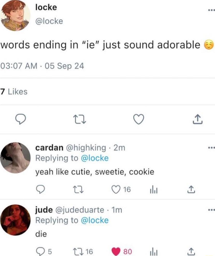 locke locke words ending in ie just sound adorable 0307 AM 05 Sep 24 7 Likes Q 0 Q cardan highking 2m Replying to locke yeah like cutie sweetie cookie Q 0 Q1 jude judeduarte Tm Replying to locke die Os 111 80 53