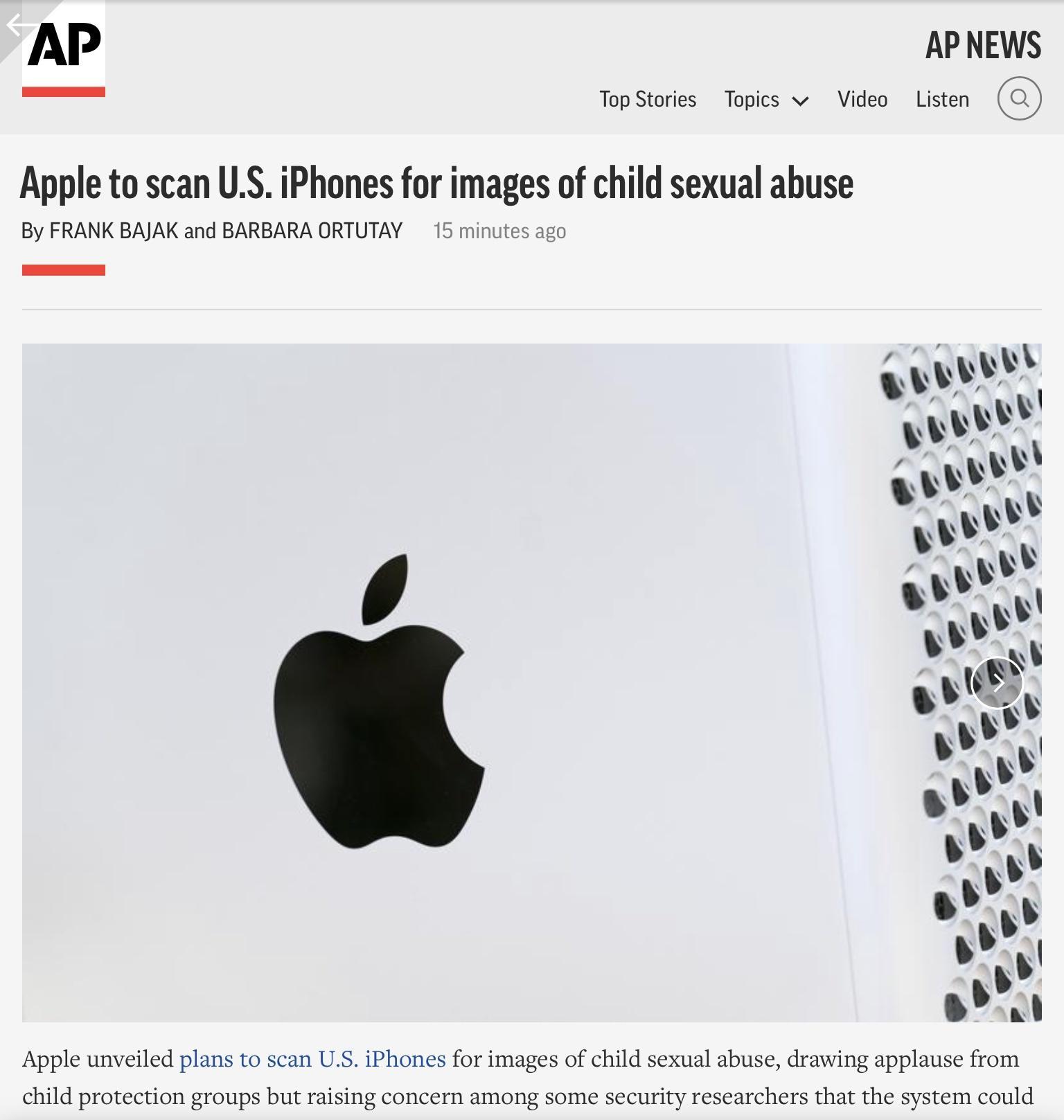 AP AP NEWS i Top Stories Topics v Video Listen Apple to scan US iPhones for images of child sexual abuse By FRANK BAJAK and BARBARA ORTUTAY 15 minutes ago Apple unveiled plans to scan US iPhones for images of child sexual abuse drawing applause from child protection groups but raising concern among some security researchers that the system could
