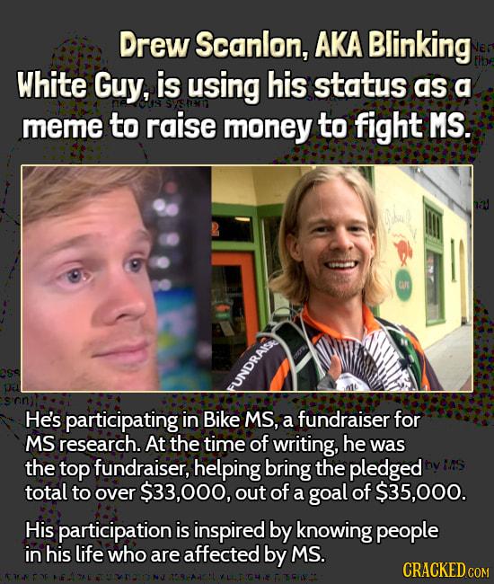 Drew Scanlon AKA Blinking White Guy is using his status as a meme to raise money to fight MS Hes participating in Bike MS a fundraiser for MS research At the time of writing he was the top fundraiser helping bring the pledged total to over 33000 out of a goal of 35000 His participation is inspired by knowing people in his life who are affected by MS