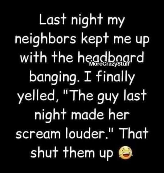 Last night my neighbors kept me up with the hegdbaoard banging I finally yelled The guy last night made her scream louder That shut them up