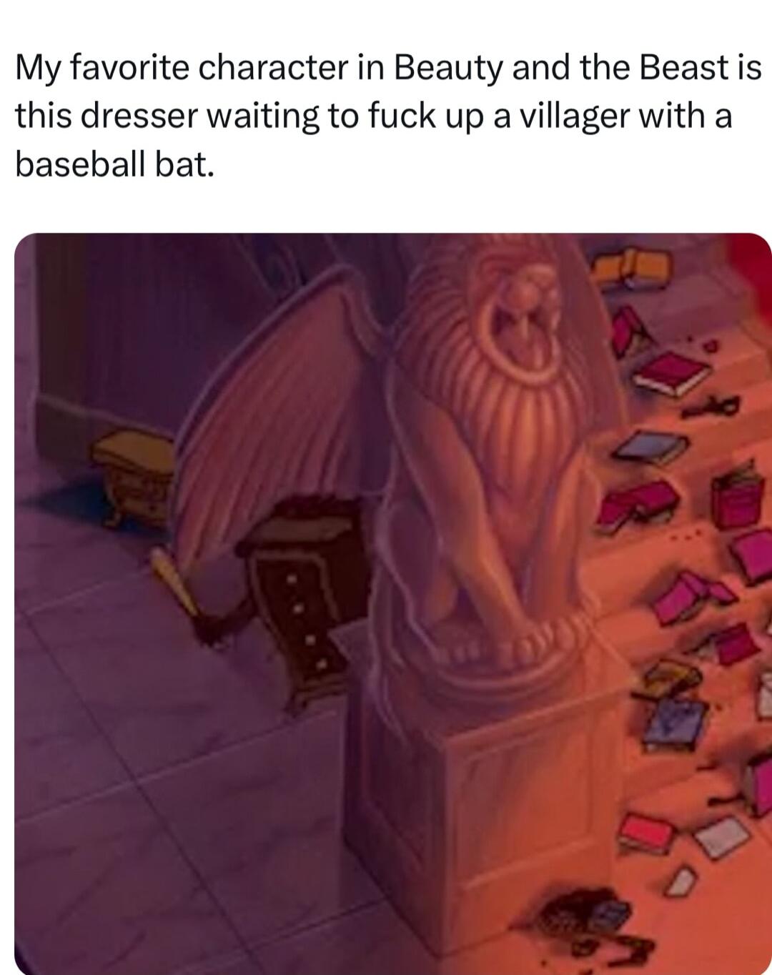My favorite character in Beauty and the Beast is this dresser waiting to fuck up a villager with a baseball bat