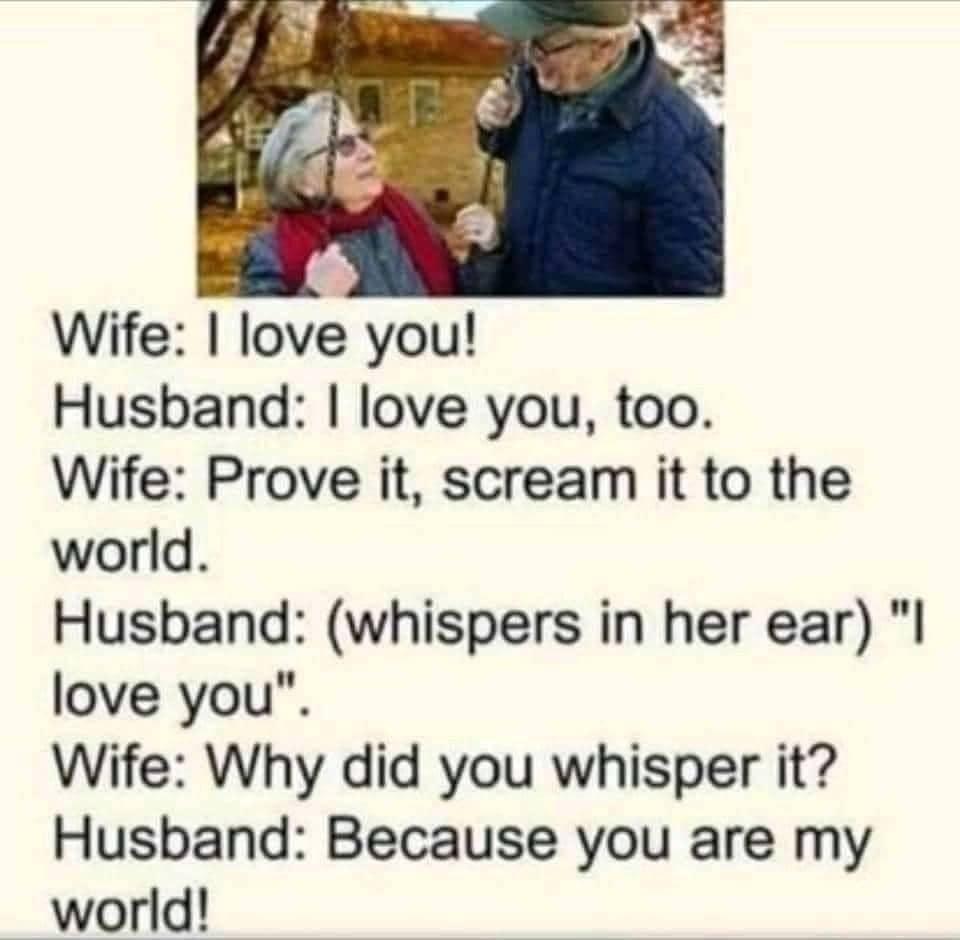 Wife love you Husband love you too Wife Prove it scream it to the world Husband whispers in her ear love you Wife Why did you whisper it Husband Because you are my world