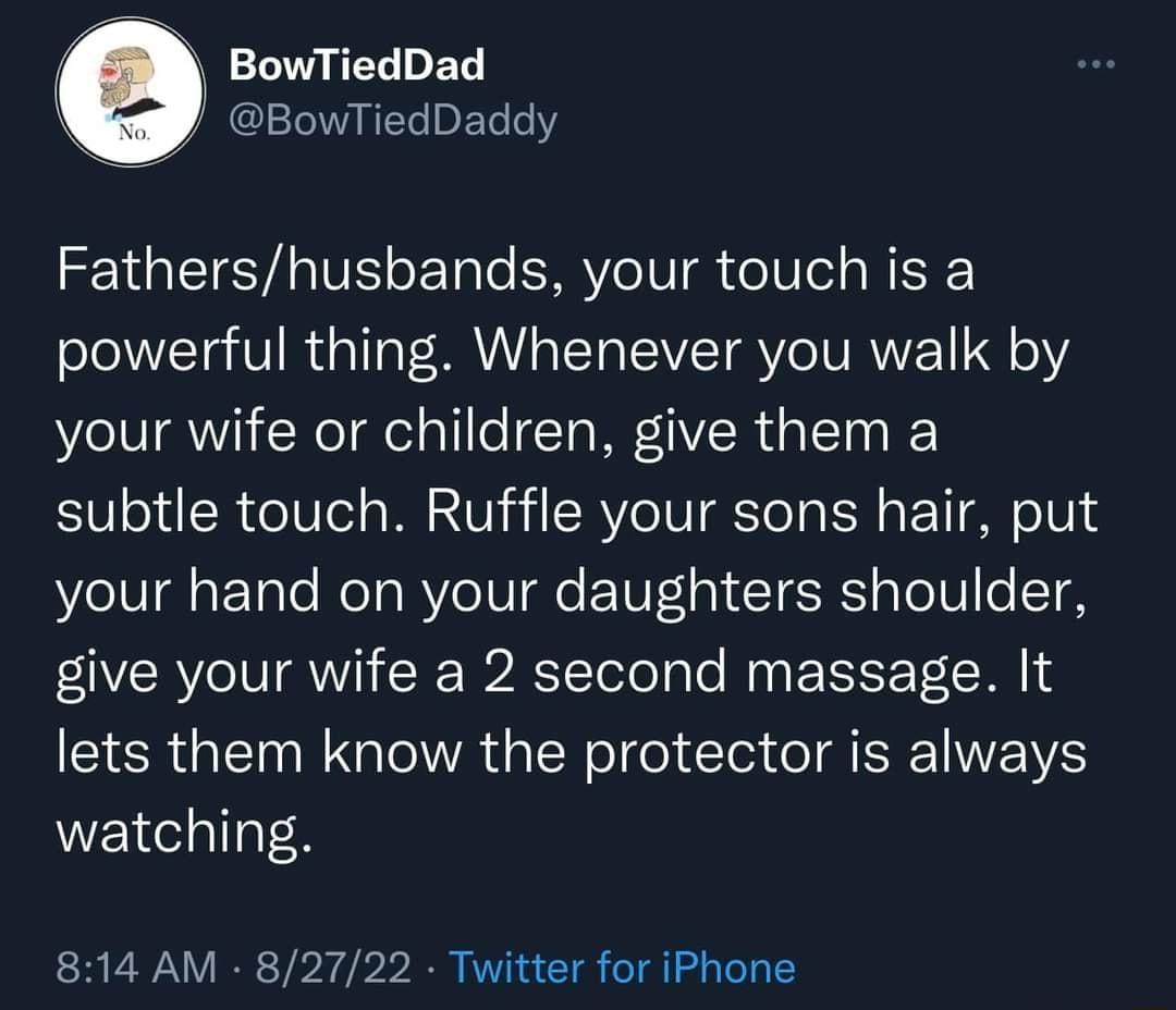 e BowTiedDad BowTiedDaddy Fathershusbands your touch is a powerful thing Whenever you walk by your wife or children give them a subtle touch Ruffle your sons hair put your hand on your daughters shoulder give your wife a 2 second massage It lets them know the protector is always watching 814 AM 82722 Twitter for iPhone