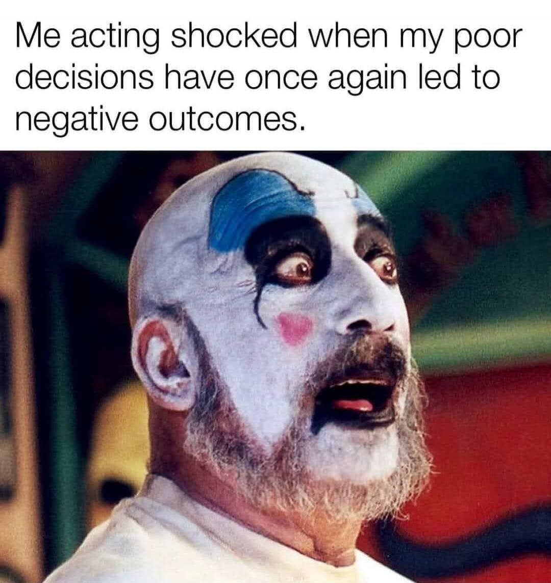 Me acting shocked when my poor decisions have once again led to negative outcomes.