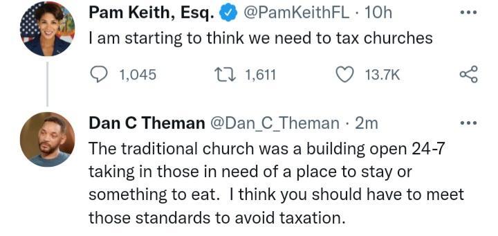 Pam Keith Esq PamKeithFL 10h am starting to think we need to tax churches 1045 7 1611 Q 137K 8 Dan C Theman Dan_C_Theman 2m The traditional church was a building open 24 7 taking in those in need of a place to stay or something to eat think you should have to meet those standards to avoid taxation