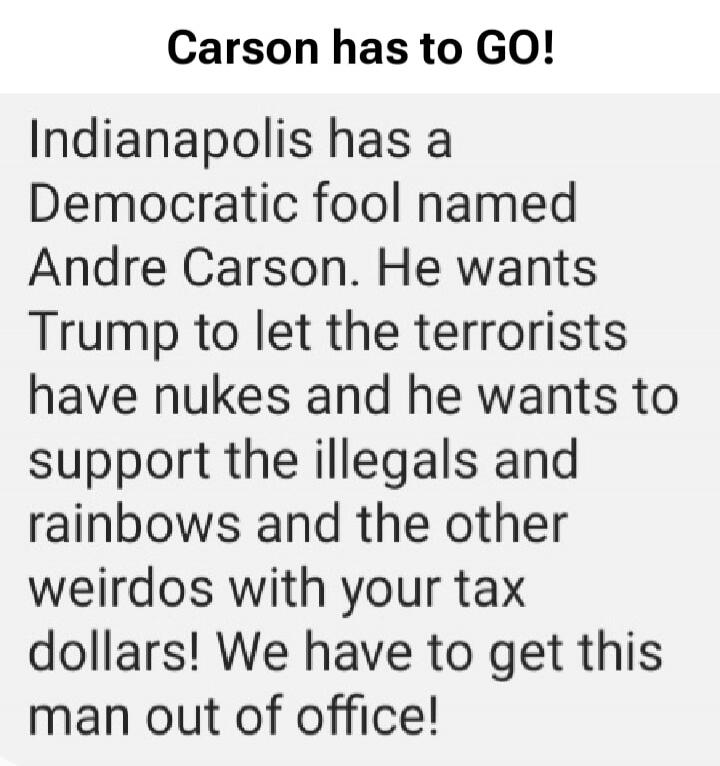 Carson has to GO! Indianapolis has a Democratic fool named Andre Carson. He wants Trump to let the terrorists have nukes and he wants to support the illegals and rainbows and the other weirdos with your tax dollars! We have to get this man out of office!