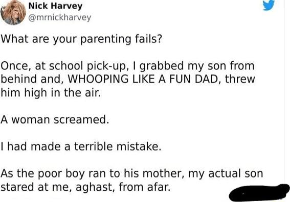 Nick Harvey L 4 mrmickharvey What are your parenting fails Once at school pick up grabbed my son from behind and WHOOPING LIKE A FUN DAD threw him high in the air A woman screamed I had made a terrible mistake As the poor boy ran to his mother my actual son stared at me aghast from afar