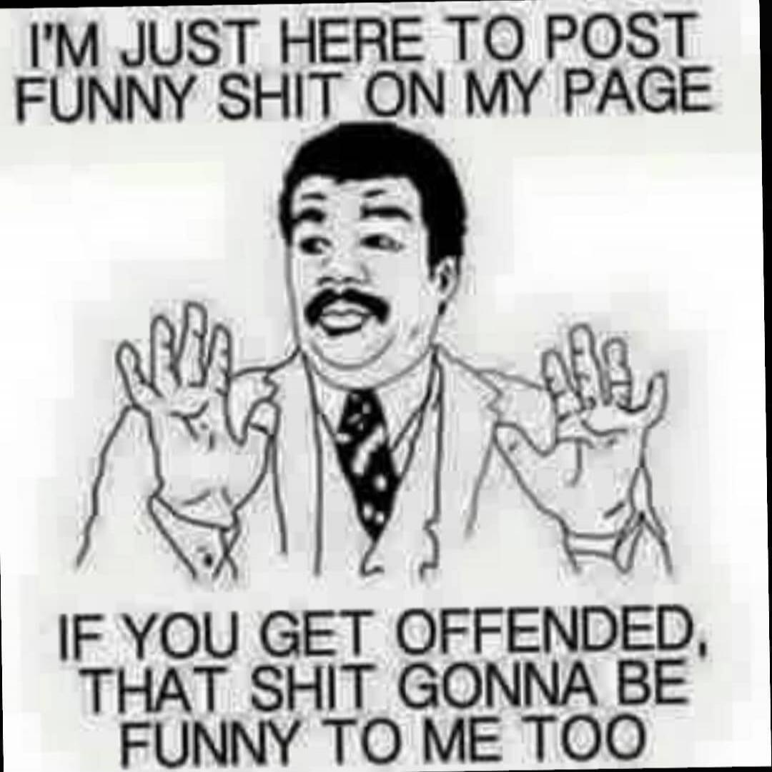 I'M JUST HERE TO POST FUNNY SHIT ON MY PAGE IF YOU GET OFFENDED, THAT SHIT GONNA BE FUNNY TO ME TOO