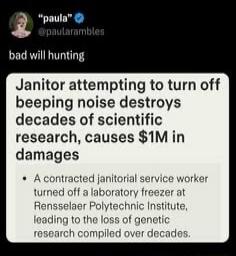 paula @paularambles bad will hunting Janitor attempting to turn off beeping noise destroys decades of scientific research, causes $1M in damages. A contracted janitorial service worker turned off a laboratory service freezer at Rensselaer Polytechnic Institute, leading to the loss of genetic research compiled over decades.