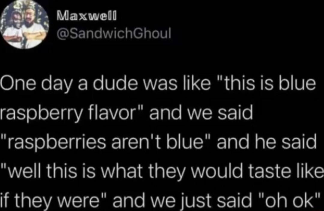 Maxwell GEELGIE el b One day a dude was like this is blue raspberry flavor and we said QS o oSl T o R dl o VIRTale R TR Tle R RGISI AWV EI R ISR N e REN CRIINE if they were and we just said oh ok