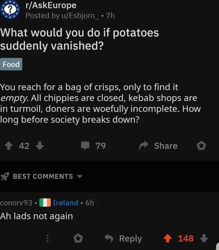 rAskEurope Posted by uEsbjorn_ 7h What would you do if potatoes S CHIWAVEG T Yo kg You reach for a bag of crisps only to find it empty All chippies are closed kebab shops are in turmoil doners are woefully incomplete How long before society breaks down a2 L 7 Share W BEST COMMENTS v conorv93 l Ireland 6h Ah lads not again