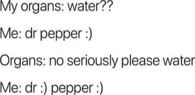 My organs water Me dr pepper Organs no seriously please water Me dr pepper