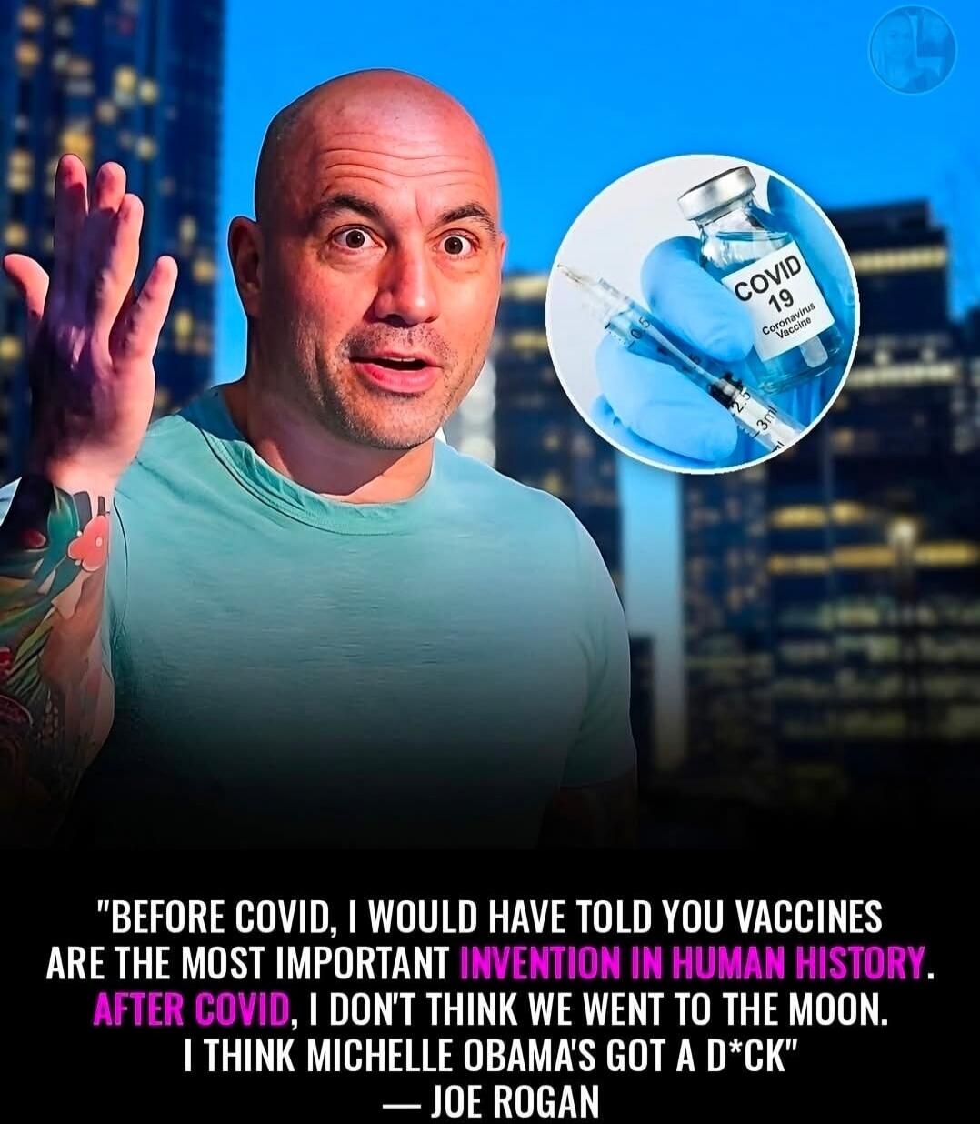 COVID 19 Coronavirus Vaccine. Before COVID, I would have told you vaccines are the most important invention in human history. After COVID, I don't think we went to the moon. I think Michelle Obama's got a d*ck - Joe Rogan