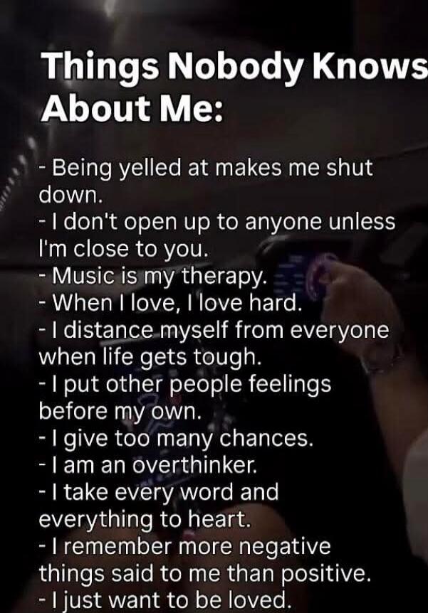 Things Nobody Knows About Me:\n- Being yelled at makes me shut down.\n- I don't open up to anyone unless I'm close to you.\n- Music is my therapy.\n- When I love, I love hard.\n- I distance myself from everyone when life gets tough.\n- I put other people feelings before my own.\n- I give too many chances.\n- I am an overthinker.\n- I take every wor
