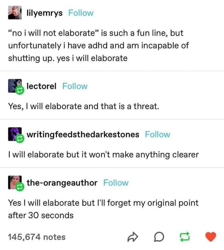 lilyemrys Follow no i will not elaborate is such a fun line but unfortunately i have adhd and am incapable of shutting up yes i will elaborate lectorel Follow Yes will elaborate and that is a threat gwritingfeedsthedarkestones Follow will elaborate but it wont make anything clearer the orangeauthor Follow Yes will elaborate but Ill forget my original point after 30 seconds 145674 notes p D e