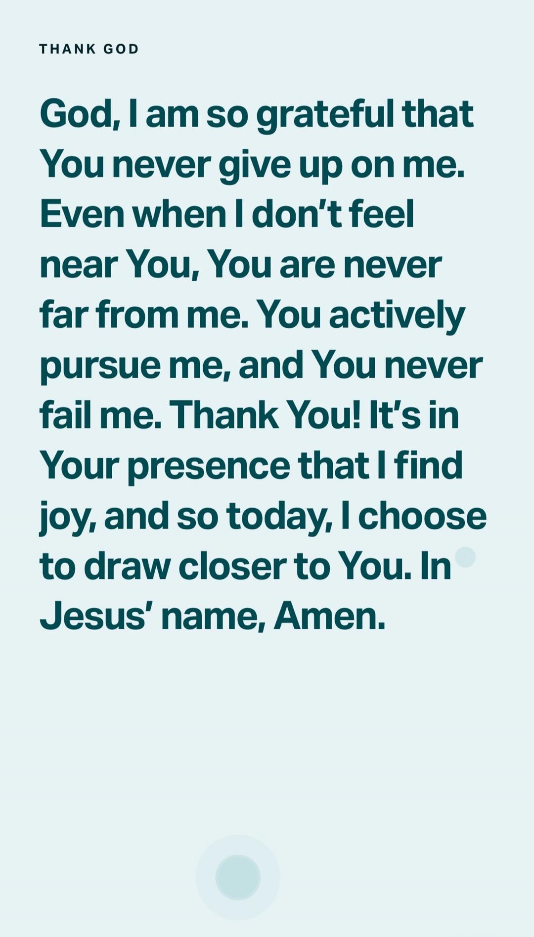 THANK GOD
God, I am so grateful that You never give up on me. Even when I don't feel near You, You are never far from me. You actively pursue me, and You never fail me. Thank You! It’s in Your presence that I find joy, and so today, I choose to draw closer to You. In Jesus' name, Amen.
