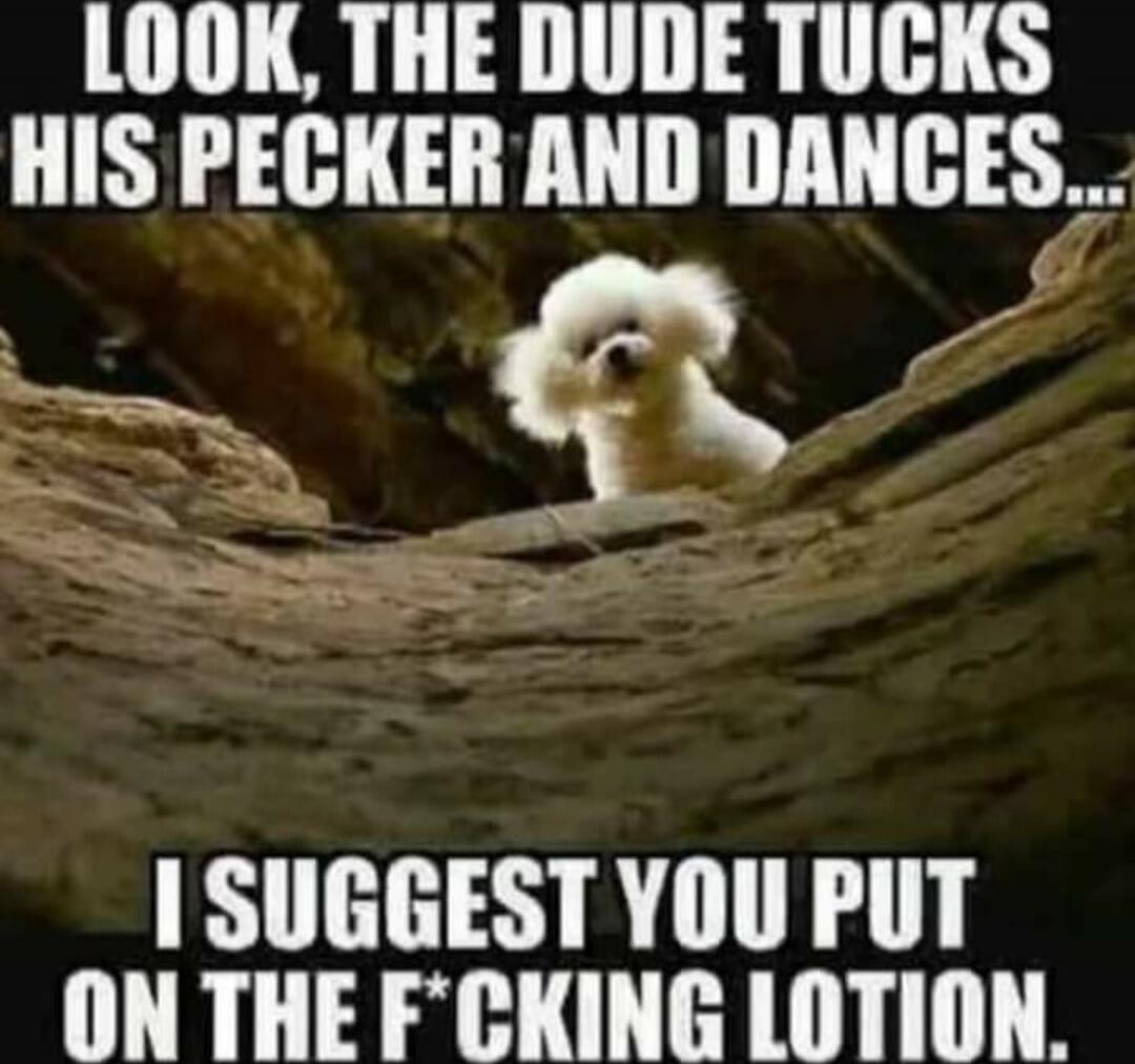 LOOK, THE DUDE TUCKS HIS PECKER AND DANCES... I SUGGEST YOU PUT ON THE F*CKING LOTION.