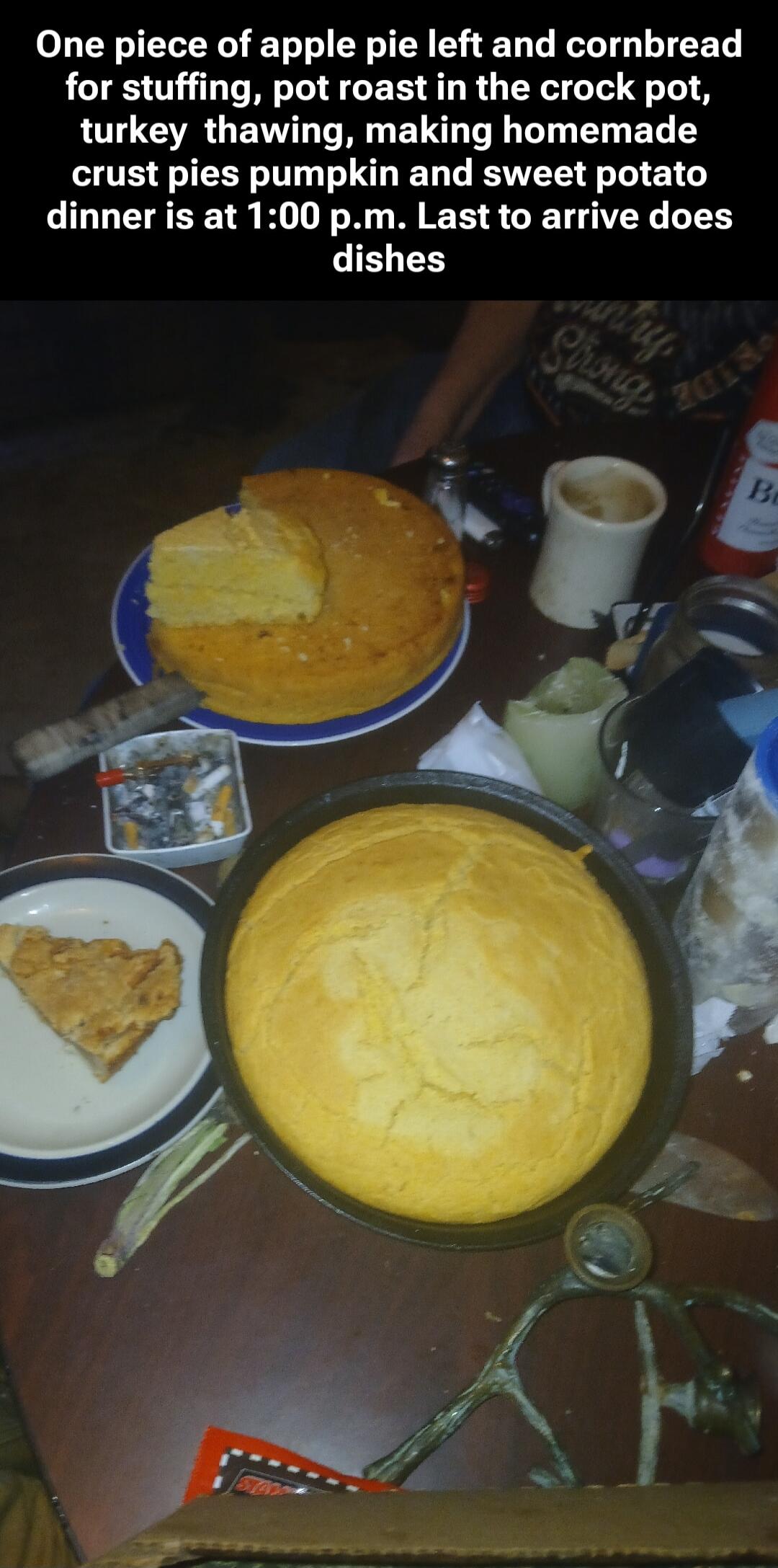 One piece of apple pie left and cornbread for stuffing, pot roast in the crock pot, turkey thawing, making homemade crust pies pumpkin and sweet potato dinner is at 1:00 p.m. Last to arrive does dishes