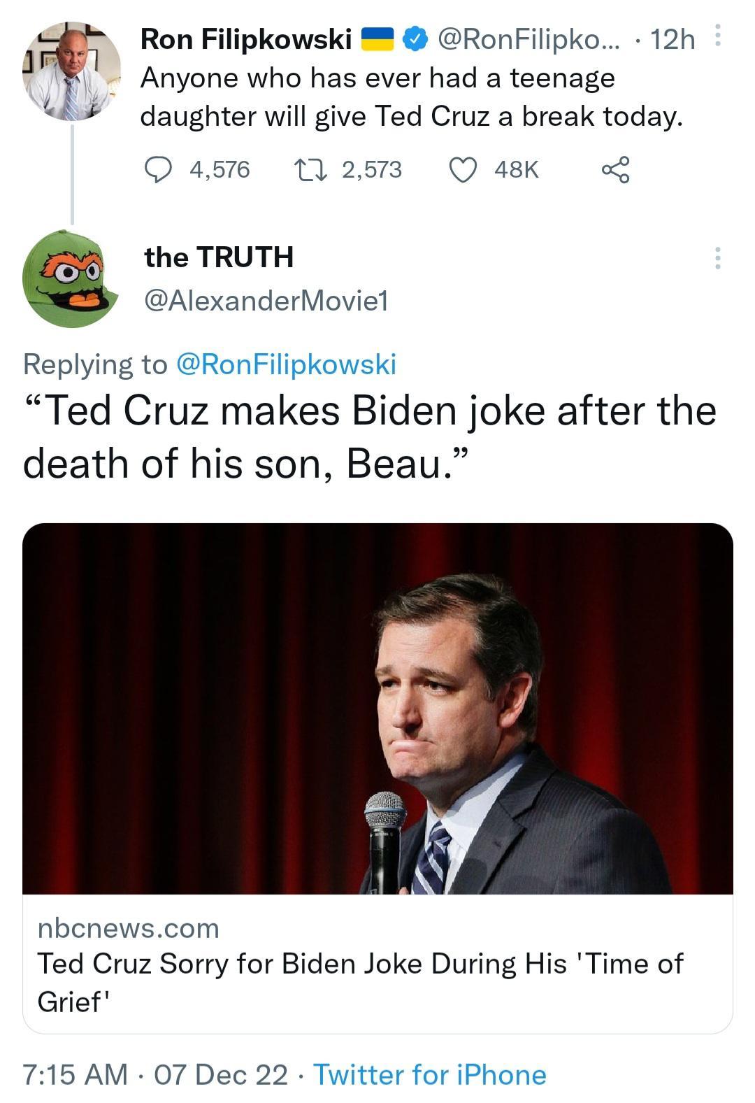 Ron Filipkowski RonFilipko 12h Anyone who has ever had a teenage daughter will give Ted Cruz a break today the TRUTH AlexanderMoviel Replying to Ted Cruz makes Biden joke after the death of his son Beau nben Ted Cruz Sorry for Biden Joke During His Time of Grief 715 AM 07 Dec 22