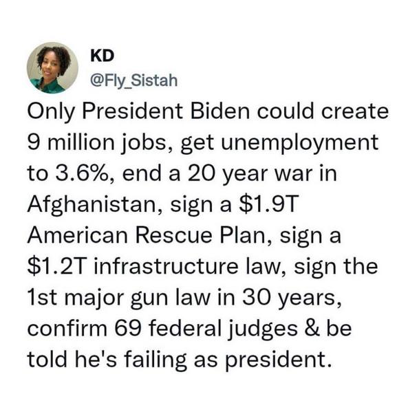 KD Fly_Sistah Only President Biden could create 9 million jobs get unemployment to 36 end a 20 year war in Afghanistan sign a 19T American Rescue Plan sign a 12T infrastructure law sign the 1st major gun law in 30 years confirm 69 federal judges be told hes failing as president