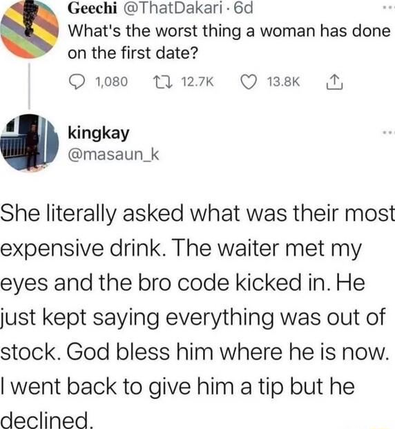 Geechi ThatDakari 6d Whats the worst thing a woman has done on the first date 1080 1 127k Q 138K N 4 kingkay masaun_k She literally asked what was their most expensive drink The waiter met my eyes and the bro code kicked in He just kept saying everything was out of stock God bless him where he is now went back to give him a tip but he declined