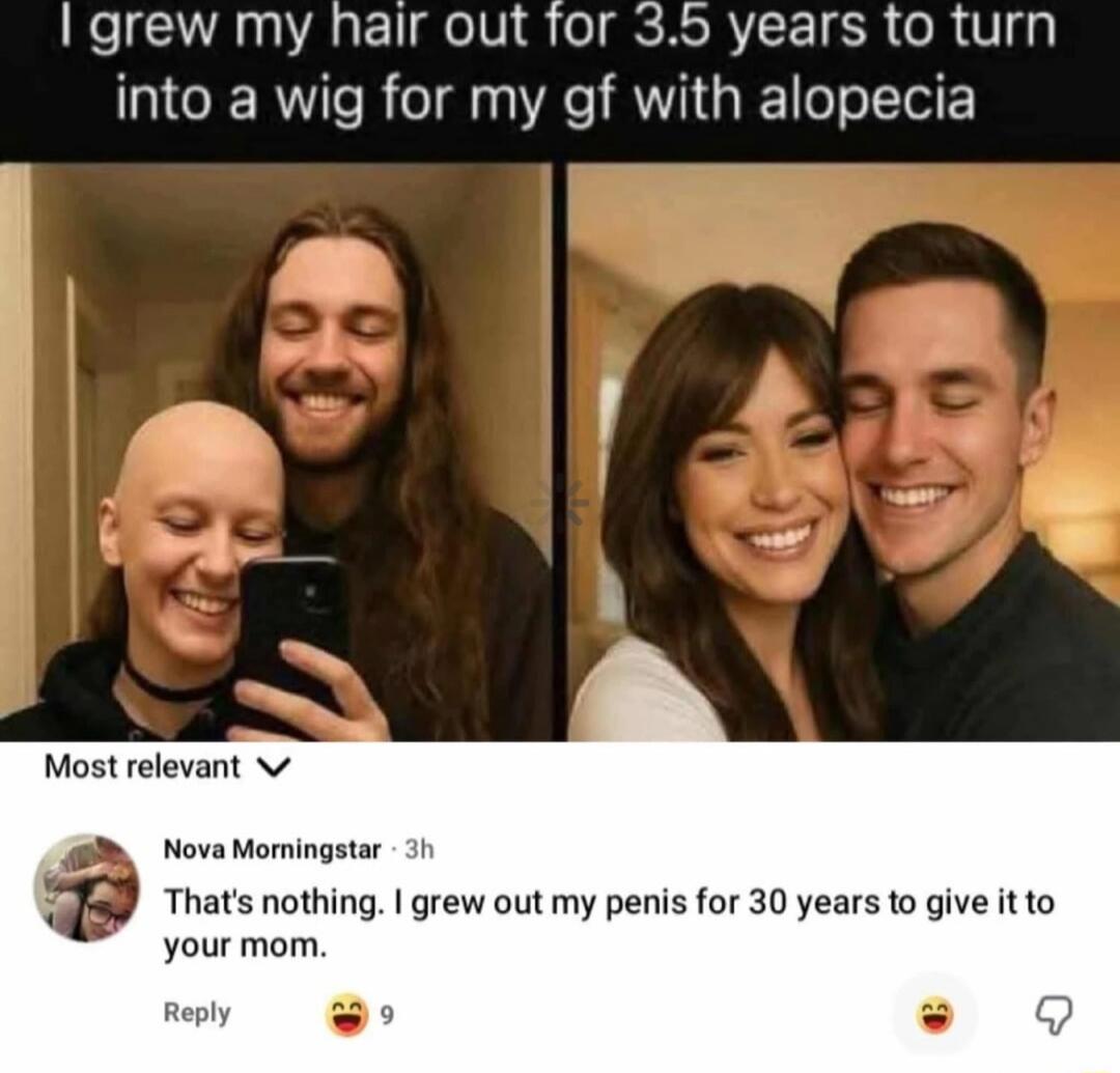 I grew my hair out for 3.5 years to turn into a wig for my gf with alopecia

Most relevant
Nova Morningstar - That's nothing. I grew out my penis for 30 years to give it to your mom.