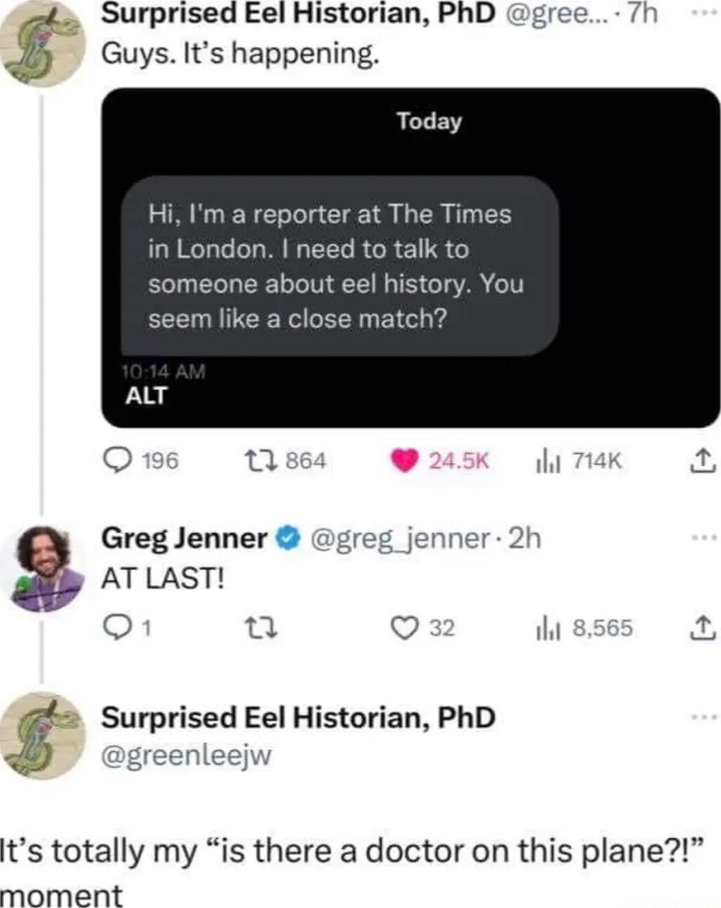 ot Surprised Eel Historian PhD gree 7 GuysItshappening Today Hi Im a reporter at The Times in London need to talk to someone about eel history You seem like a close match ALT o n iht Greg Jenner j 2 AT LAST o iht a4 tg Surprised Eel Historian PhD ts totally my is there a doctor on this plane moment