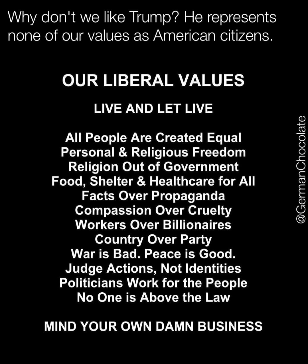 Why don't we like Trump? He represents none of our values as American citizens. OUR LIBERAL VALUES LIVE AND LET LIVE All People Are Created Equal Personal & Religious Freedom Religion Out of Government Food, Shelter & Healthcare for All Facts Over Propaganda Compassion Over Cruelty Workers Over Billionaires Country Over Party War is Bad. Peace is G
