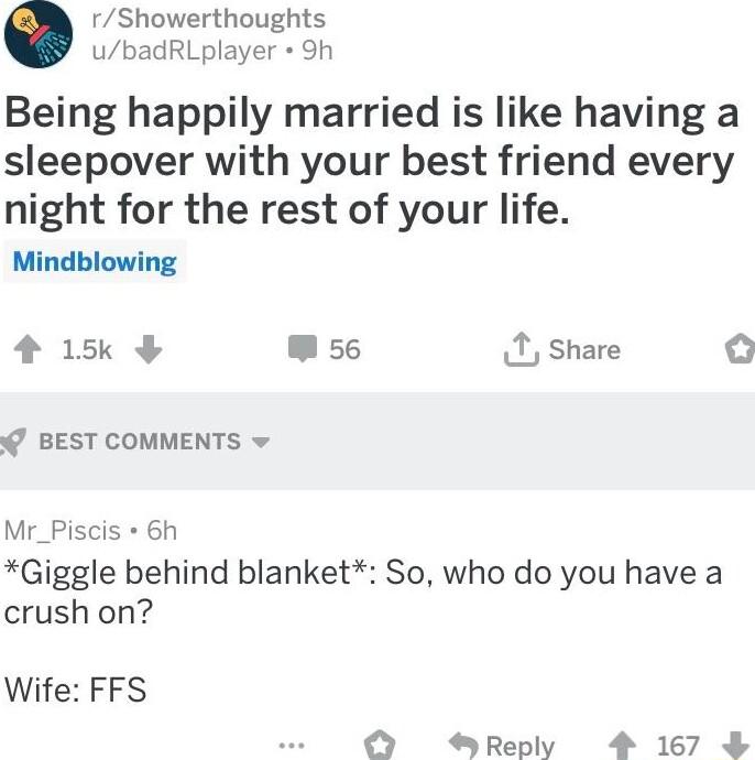 rShowerthoughts ubadRLplayer Sh Being happily married is like having a sleepover with your best friend every night for the rest of your life Mindblowing 4 15k W se I share o BEST COMMENTS Mr_Piscis 6h Giggle behind blanket So who do you have a crush on Wife FFS Reply 4 167