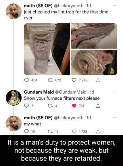 moth 5 OF hickorymoth 1d just checked my lint trap for the first time ever O 4 0 70 Q 794 a Gundam Maid GundamMaid 1d 2229 Show your furnace filters next please ol T 2 gBy moth 5 OF hickorymoth 1d my what O 16 0 Q 172 o Itis a mans duty to protect women not because they are weak but because they are retarded