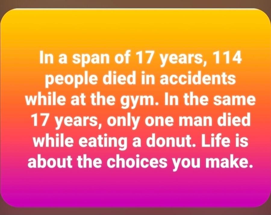 In a span of 17 years, 114 people died in accidents while at the gym. In the same 17 years, only one man died while eating a donut. Life is about the choices you make.