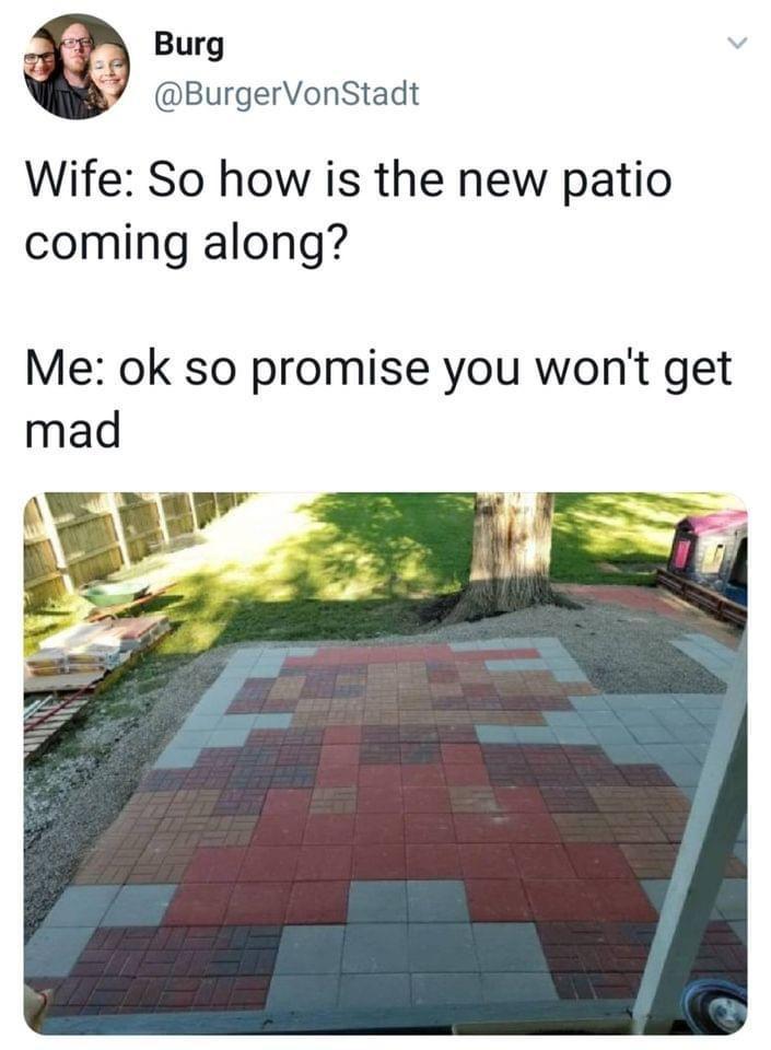 A Burg J BurgerVonStadt Wife So how is the new patio coming along Me ok so promise you wont get mad Lt E e