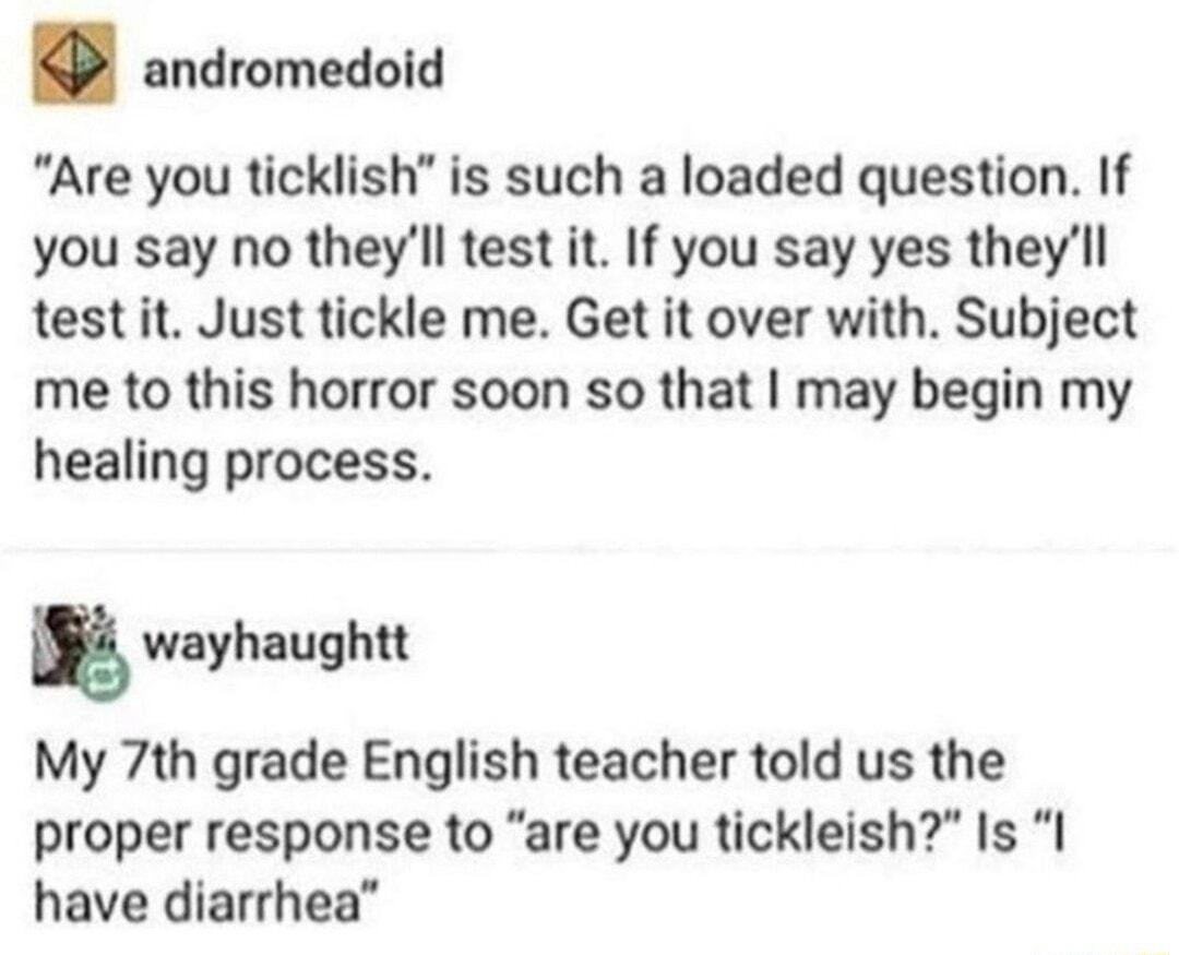 andromedoid Are you ticklish is such a loaded question If you say no theyll test it If you say yes theyll test it Just tickle me Get it over with Subject me to this horror soon so that may begin my healing process g wayhaughtt My 7th grade English teacher told us the proper response to are you tickleish Is I have diarrhea