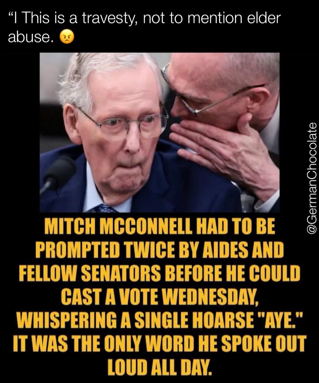 I This is a travasty, not to mention elder abuse. MITCH MCCONNELL HAD TO BE PROMPTED TWICE BY AIDES AND FELLOW SENATORS BEFORE HE COULD CAST A VOTE WEDNESDAY, WHISPERING A SINGLE HOARSE 