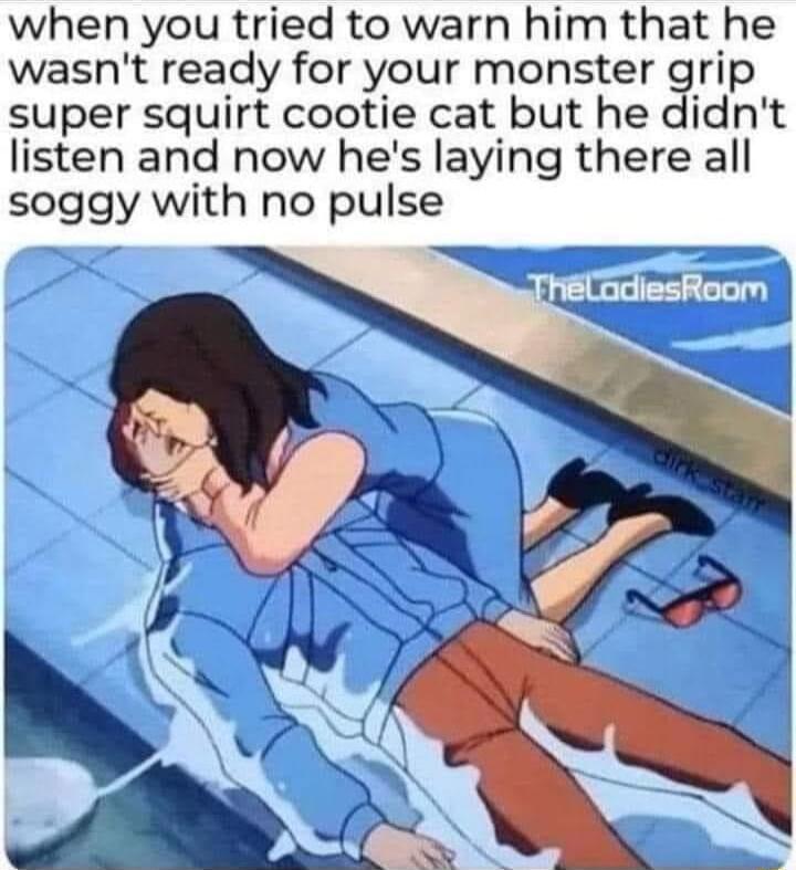 when you tried to warn him that he wasnt ready for your monster grip super squirt cootie cat but he didnt listen and now hes laying there all soggy with no pulse