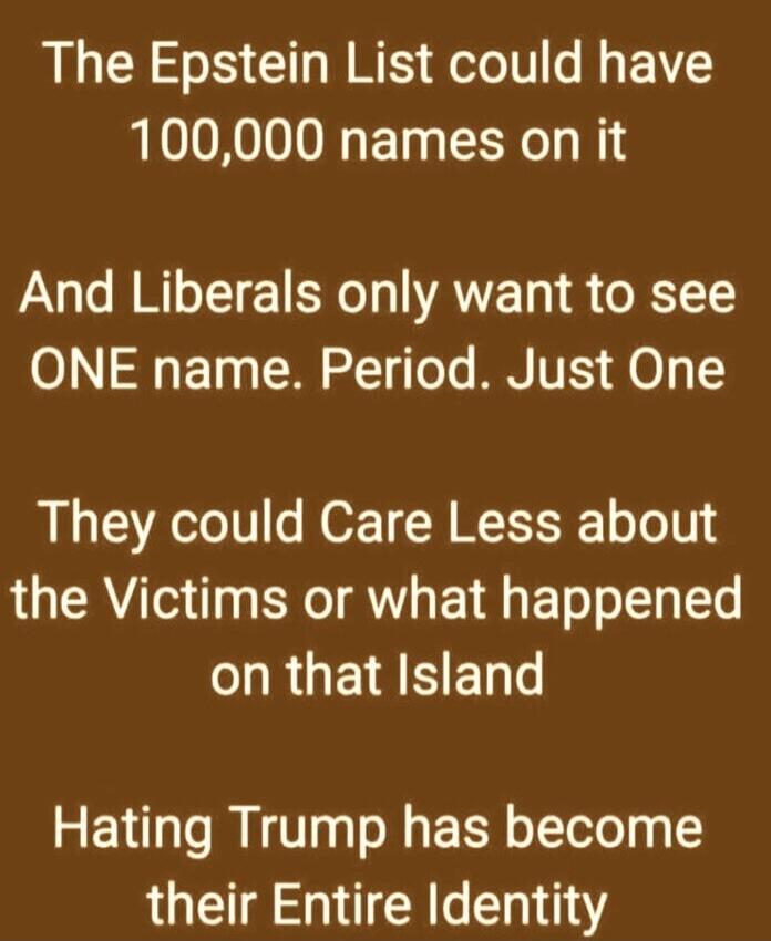 The Epstein List could have 100,000 names on it And Liberals only want to see ONE name. Period. Just One They could Care Less about the Victims or what happened on that Island Hating Trump has become their Entire Identity