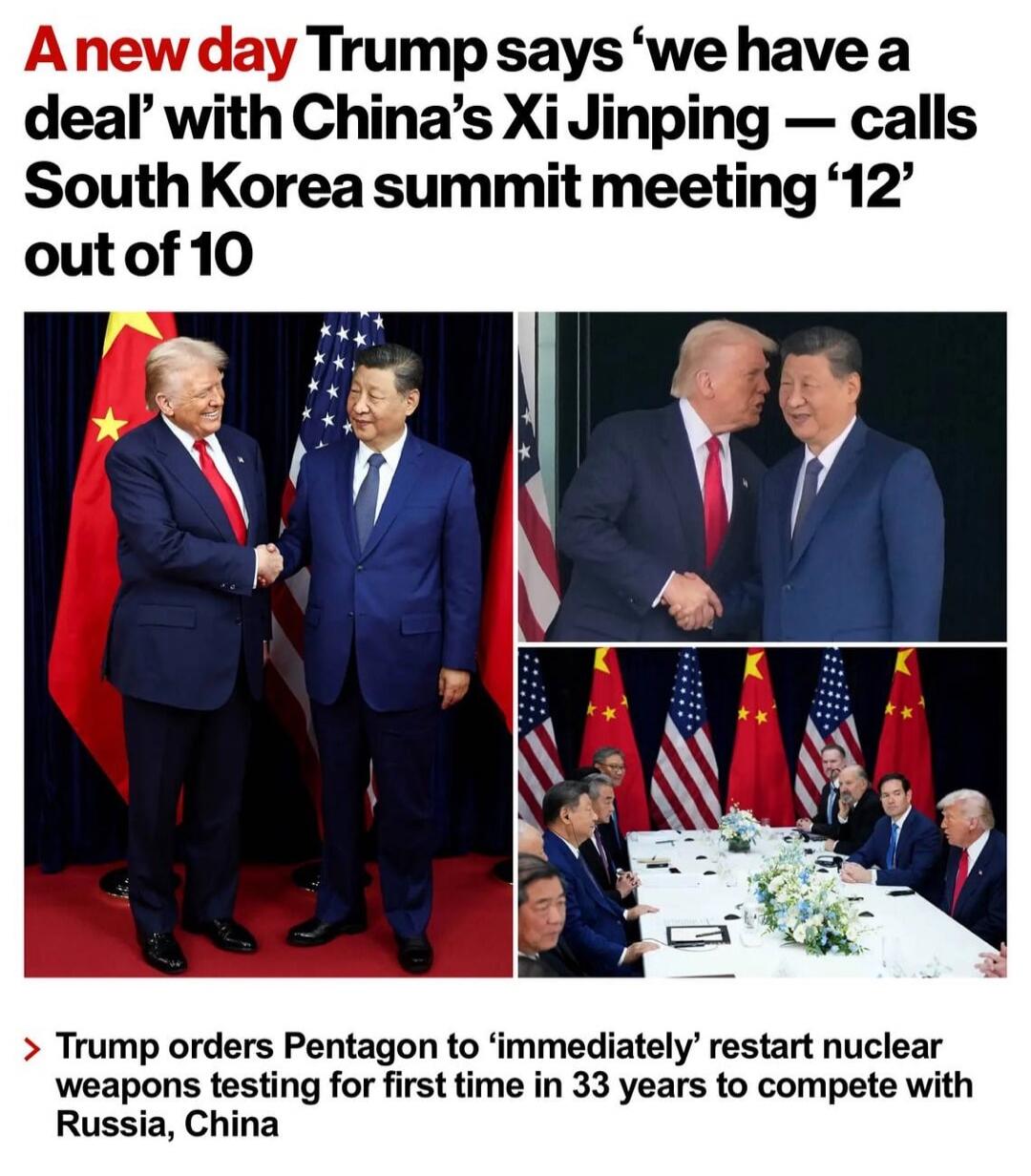 A new day Trump says ‘we have a deal’ with China’s Xi Jinping — calls South Korea summit meeting ‘12’ out of 10. Trump orders Pentagon to ‘immediately’ restart nuclear weapons testing for first time in 33 years to compete with Russia, China