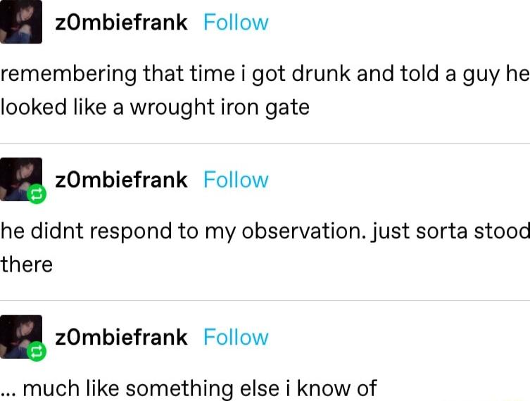 zOmbiefrank Follow remembering that time i got drunk and told a guy he looked like a wrought iron gate zOmbiefrank Follow he didnt respond to my observation just sorta stood there zOmbiefrank Follow much like something else i know of