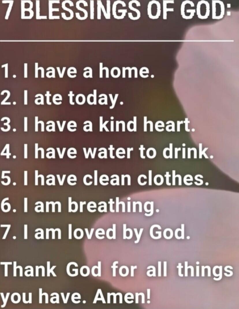 7 BLESSINGS OF GOD:\n1. I have a home.\n2. I ate today.\n3. I have a kind heart.\n4. I have water to drink.\n5. I have clean clothes.\n6. I am breathing.\n7. I am loved by God.\nThank God for all things you have. Amen!