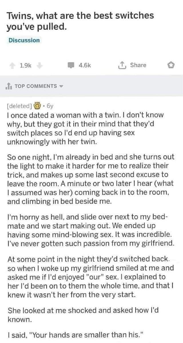 Twins what are the best switches youve pulled Discussion 19k W 46k I Share Iy TOP COMMENTS deleted 6y once dated a woman with a twin dont know why but they got it in their mind that theyd switch places so Id end up having sex unknowingly with her twin So one night Im already in bed and she turns out the light to make it harder for me to realize their trick and makes up some last second excuse to l