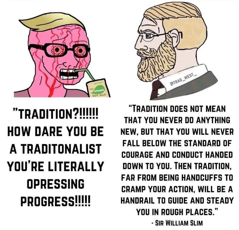TRADITIONII HOW DARE YOU BE A TRADITONALIST YOURE LITERALLY OPRESSING TRADITION DOES NOT MEAN THAT YOU NEVER DO ANYTHING NEW BUT THAT YOU WILL NEVER FALL BELOW THE STANDARD OF COURAGE AND CONDUCT HANDED DOWN TO YOU THEN TRADITION FAR FROM BEING HANDCUFFS TO CRAMP YOUR ACTION WILL BE A HANDRAIL TO GUIDE AND STEADY YOU IN ROUGH PLACES SIR WILLIAM SLIM
