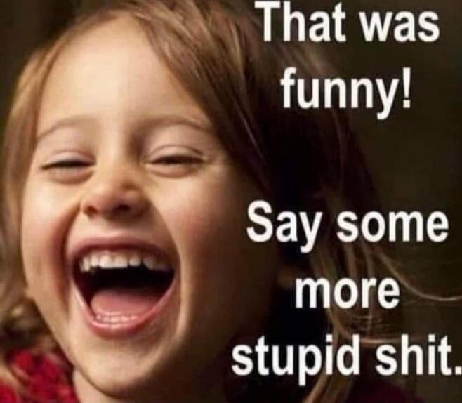 That was funny! Say some more stupid shit.