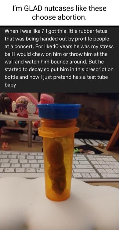 Im GLAD nutcases like these choose abortion When was like 7 got this little rubber fetus that was being handed out by pro life people at a concert For like 10 years he was my stress ball would chew on him or throw him at the wall and watch him bounce around But he started to decay so put him in this prescription bottle and now just pretend hes a test tube baby