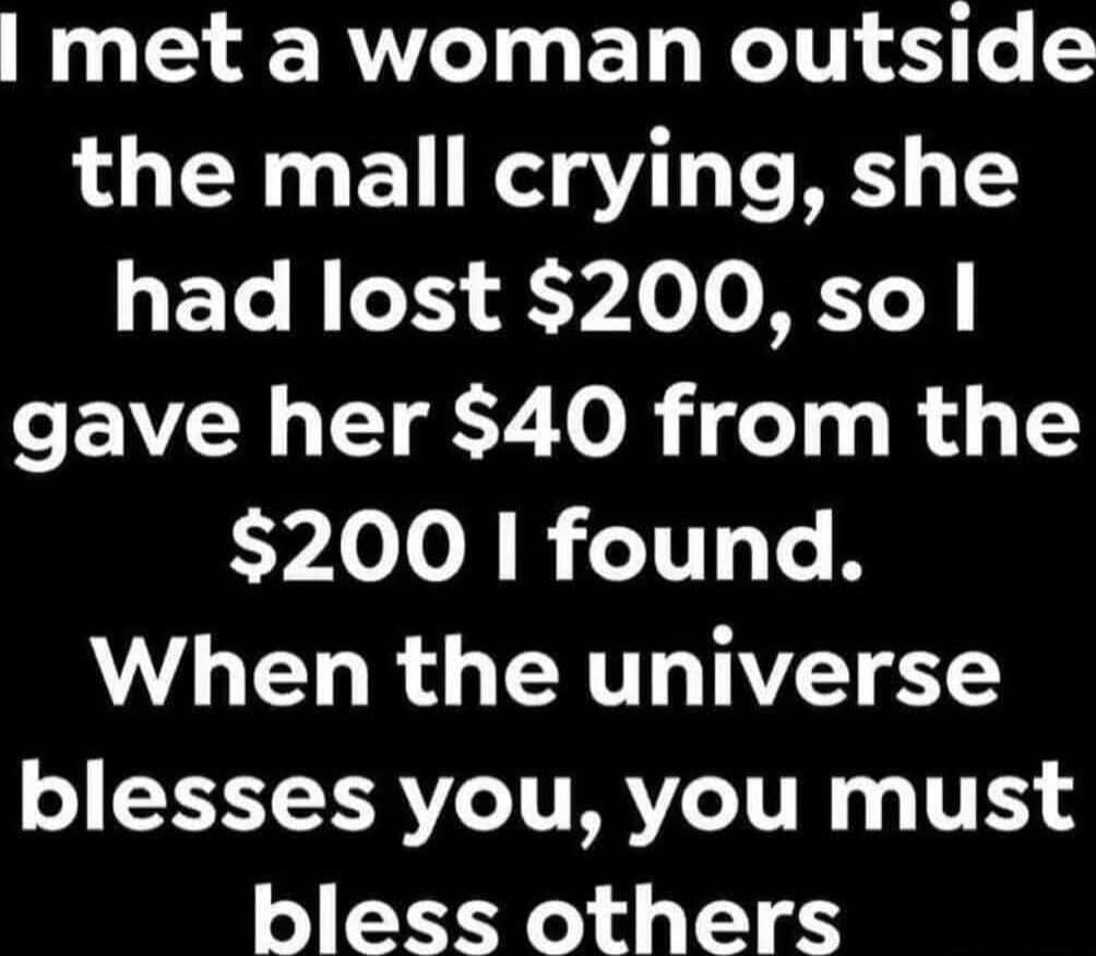 I met a woman outside the mall crying, she had lost $200, so I gave her $40 from the $200 I found. When the universe blesses you, you must bless others