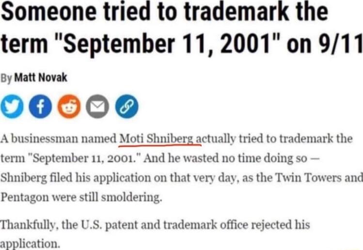 Someone tried to trademark the term September 11 2001 on 911 By Matt Novak 000006 Abusinessman named Mot Shniberg actually tried to trademark the term September 11 2001 And he wasted no time doing so Shniberg filed his application on that very day as the Twin Towers and Pentagon were still smoldering Thankfully the US patent and trademark office rejected his application