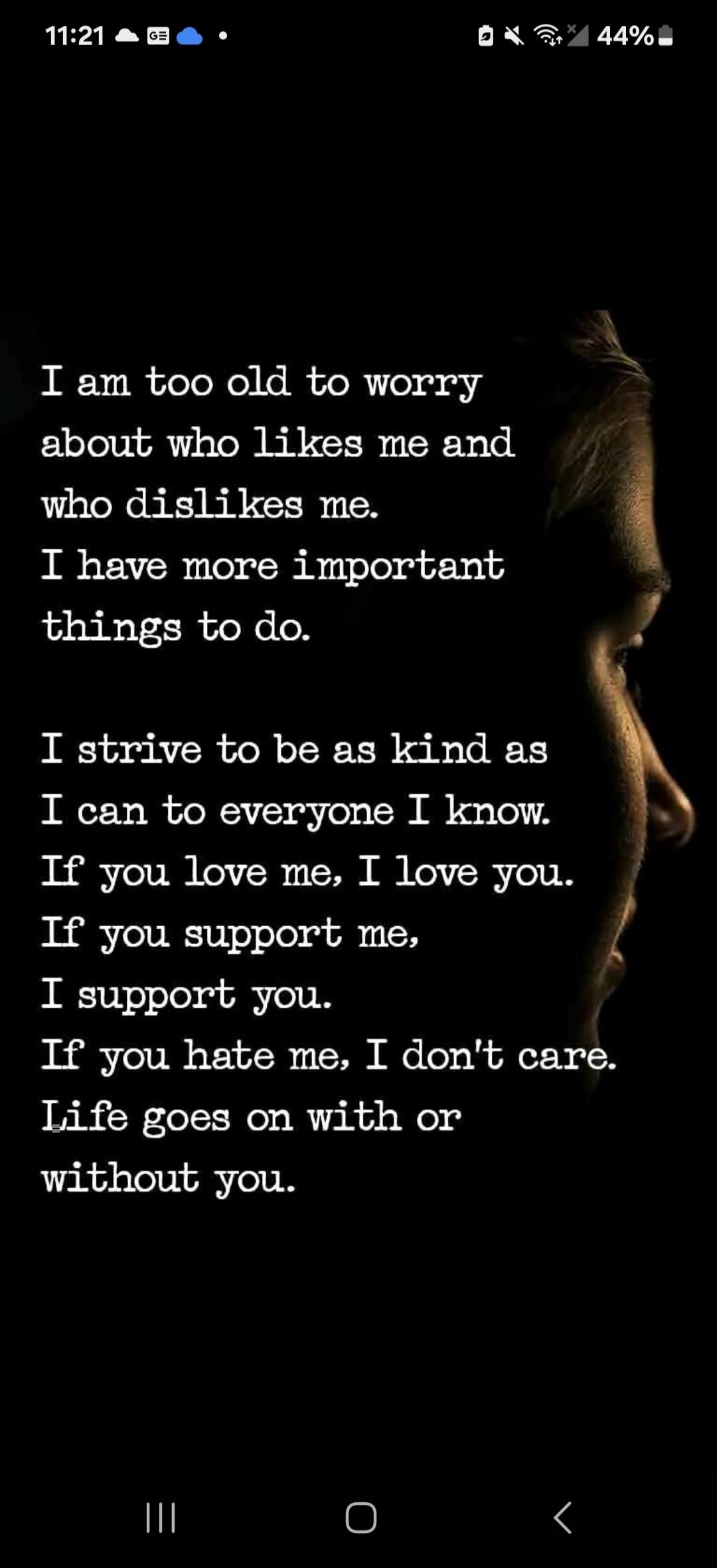 I am too old to worry about who likes me and who dislikes me. I have more important things to do.
I strive to be as kind as I can to everyone I know. If you love me, I love you. If you support me, I support you. If you hate me, I don't care. Life goes on with or without you.