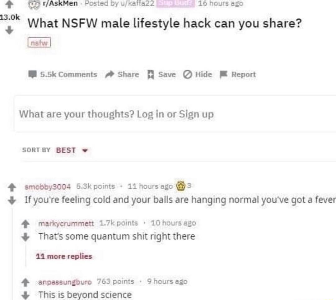 FAskNen Vosted Dy Wikeiiads Sl 16 hours sgo What NSFW male lifestyle hack can you share W s5kComments A Share Save hide M Report What are your thoughts Log in or Sign up SoRTEY BEST v 4 smobbyz00s 63kpoints 11 hoursago 3 Ifyoure feeling cold and your balls are hanging normal youve got a fever 4 mukycrummett L7k points 10 hours 50 Thats some quantum shit right there 11 more replies 4 erosssungburo 