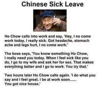 Chinese Sick Leave Ho Chow calls into work and say Hay 10 come work today really sick Got headache stomach ache and legs hurt no come work The boss says You know somathing Ho Chow 1 really need you today When feel sick like you 01 go to my wife and ask her for sex That makes everything better and go to wark You try that Two hours latar Ho Chow calls again l do what you say and feel great be at wor