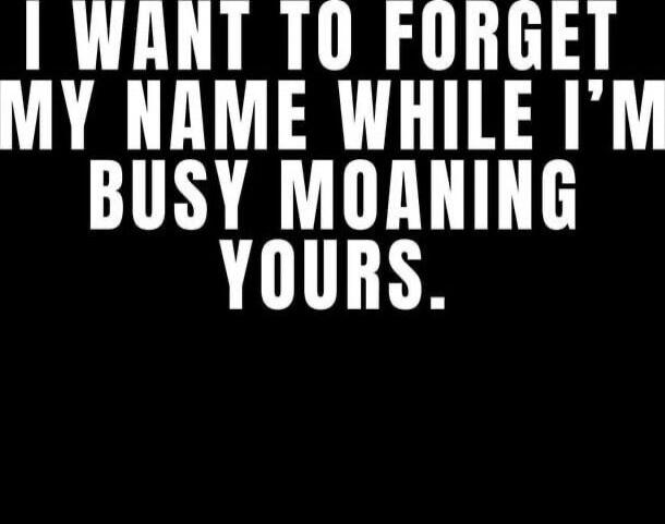 I WANT TO FORGET MY NAME WHILE I'M BUSY MOANING YOURS.
