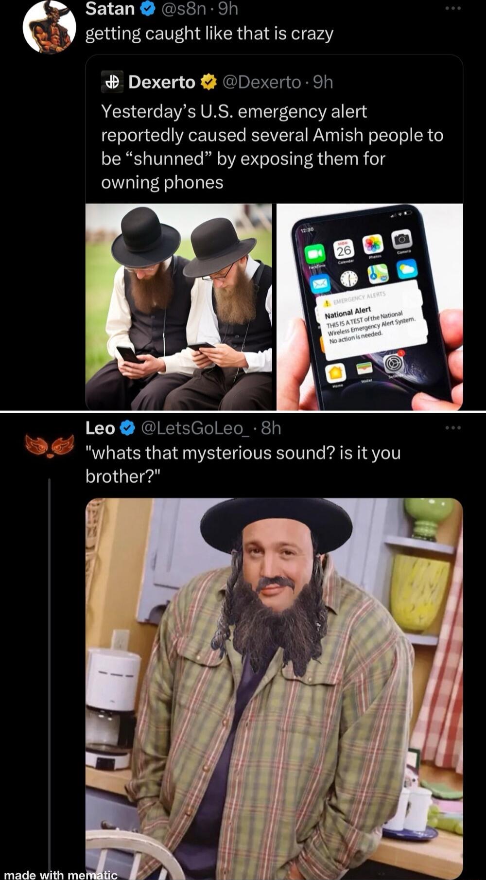 s Satan s8n Sh getting caught like that is crazy Dexerto Dexerto 9h Yesterdays US emergency alert reportedly caused several Amish people to be shunned by exposing them for owning phones Leo LetsGoleo_ 8h whats that mysterious sound is it you brother